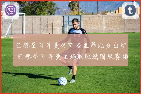 巴黎圣日耳曼对阵洛里昂比分出炉 巴黎圣日耳曼主场取胜稳固联赛排名