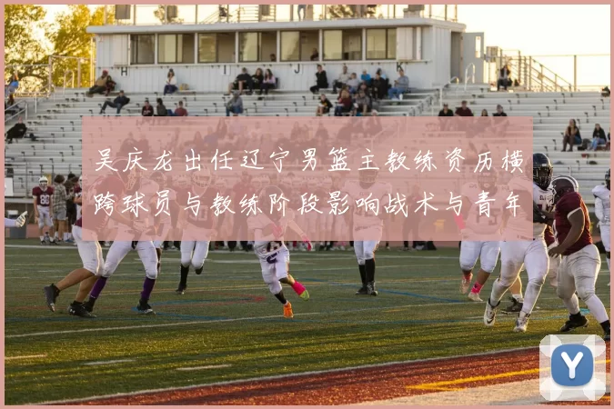 吴庆龙出任辽宁男篮主教练资历横跨球员与教练阶段影响战术与青年培养