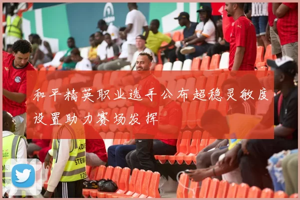 和平精英职业选手公布超稳灵敏度设置助力赛场发挥