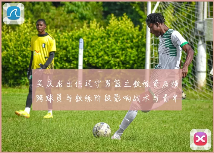 吴庆龙出任辽宁男篮主教练资历横跨球员与教练阶段影响战术与青年培养