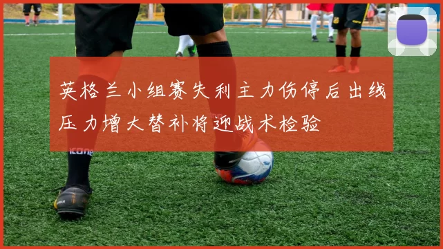 英格兰小组赛失利主力伤停后出线压力增大替补将迎战术检验