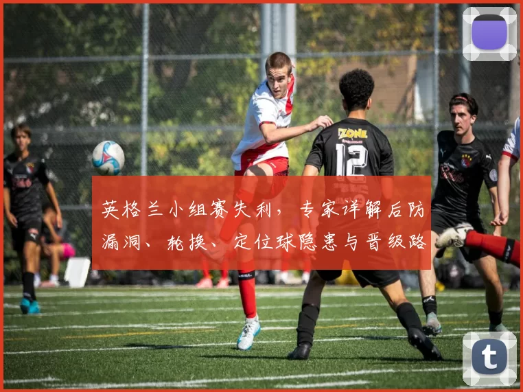 英格兰小组赛失利，专家详解后防漏洞、轮换、定位球隐患与晋级路径