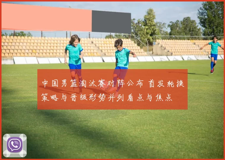 中国男篮淘汰赛对阵公布 首发轮换策略与晋级形势并列看点与焦点