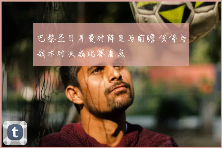 巴黎圣日耳曼对阵皇马前瞻 伤停与战术对决成比赛看点