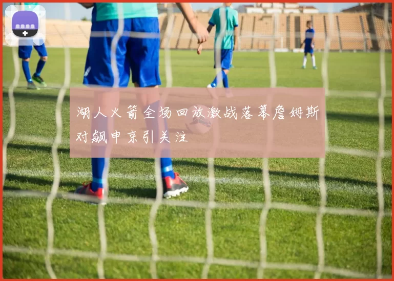 湖人火箭全场回放激战落幕詹姆斯对飙申京引关注