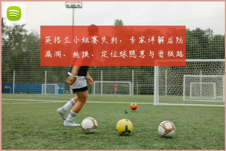 英格兰小组赛失利,专家详解后防漏洞、轮换、定位球隐患与晋级路径