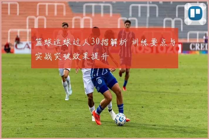 篮球运球过人30招解析 训练要点与实战突破效果提升