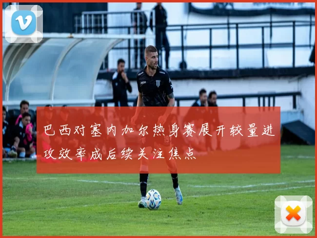 巴西对塞内加尔热身赛展开较量进攻效率成后续关注焦点