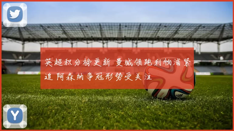 英超积分榜更新 曼城领跑利物浦紧追 阿森纳争冠形势受关注