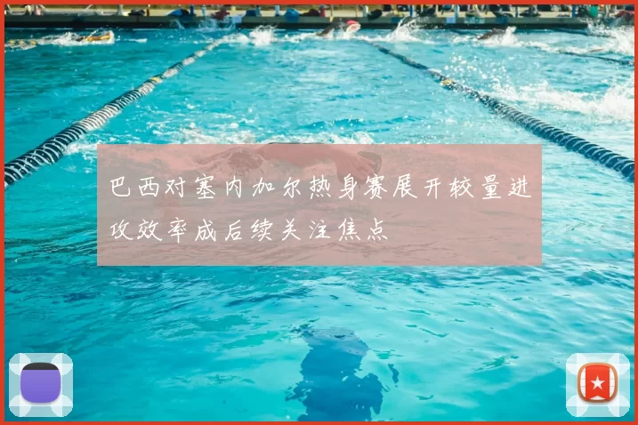 巴西对塞内加尔热身赛展开较量进攻效率成后续关注焦点