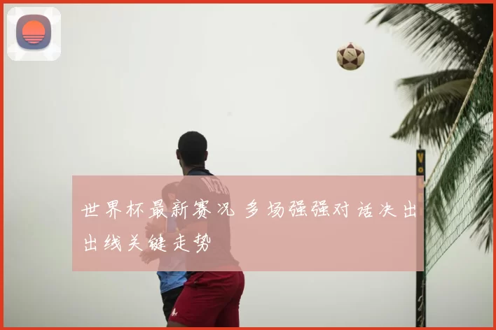 世界杯最新赛况 多场强强对话决出出线关键走势