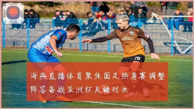 海燕直播体育聚焦国足热身赛调整阵容备战亚洲杯关键对决