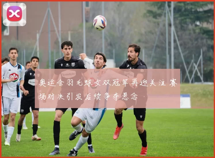 奥运会羽毛球女双冠军再迎关注 赛场对决引发后续争夺悬念