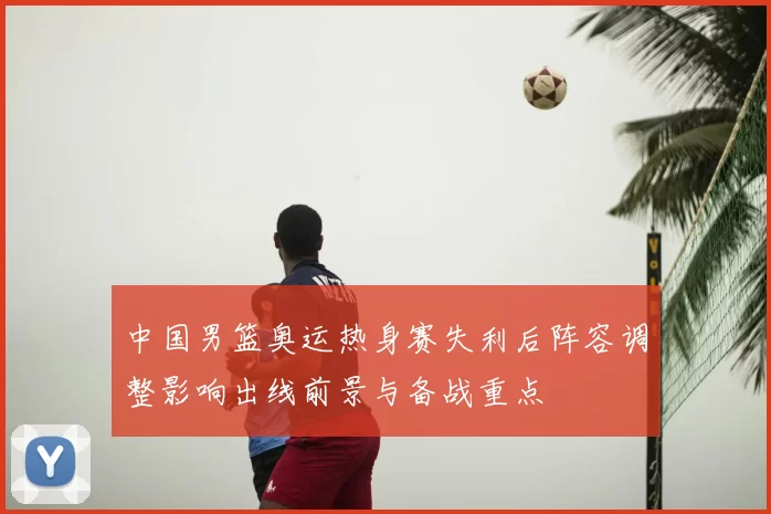 中国男篮奥运热身赛失利后阵容调整影响出线前景与备战重点