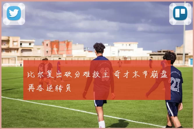 比尔复出砍分难救主 奇才末节崩盘再吞逆转负