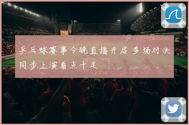 乒乓球赛事今晚直播开启 多场对决同步上演看点十足