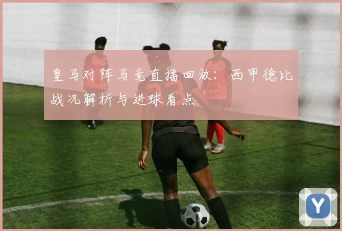 皇马对阵马竞直播回放:西甲德比战况解析与进球看点