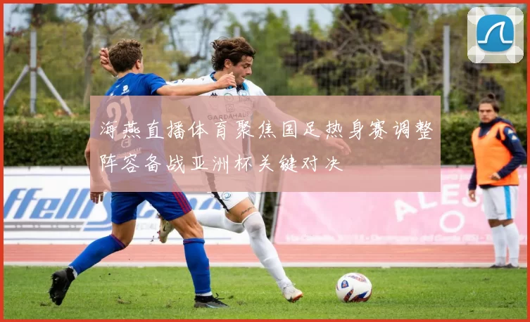 海燕直播体育聚焦国足热身赛调整阵容备战亚洲杯关键对决