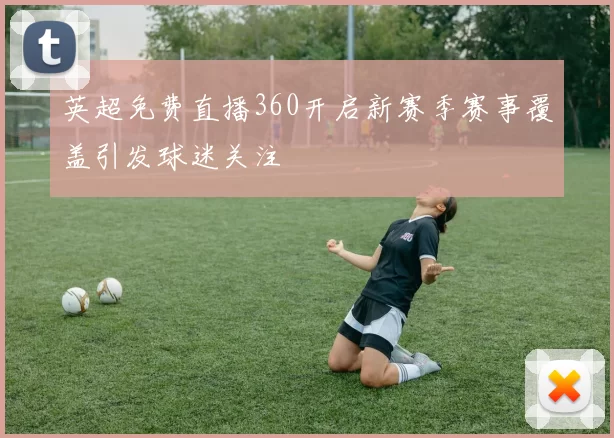 英超免费直播360开启新赛季赛事覆盖引发球迷关注