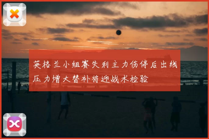 英格兰小组赛失利主力伤停后出线压力增大替补将迎战术检验