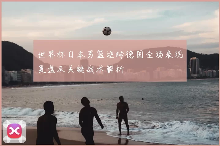 世界杯日本男篮逆转德国全场表现复盘及关键战术解析