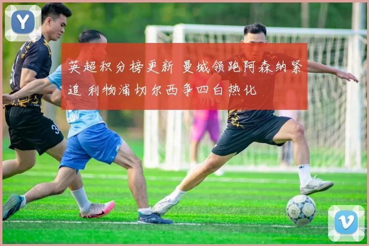 英超积分榜更新 曼城领跑阿森纳紧追 利物浦切尔西争四白热化