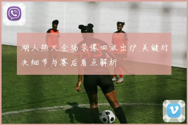 湖人热火全场录像回放出炉 关键对决细节与赛后看点解析