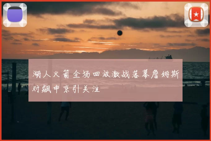 湖人火箭全场回放激战落幕詹姆斯对飙申京引关注