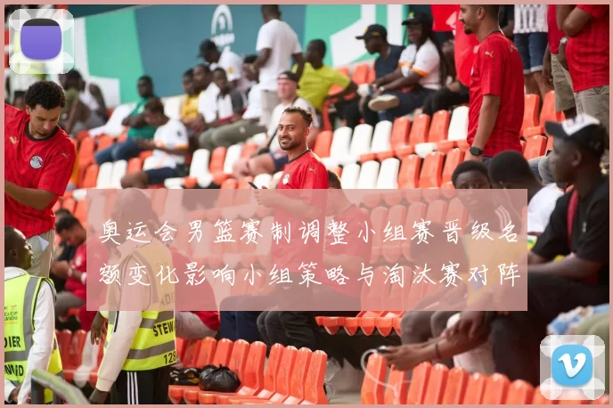 奥运会男篮赛制调整小组赛晋级名额变化影响小组策略与淘汰赛对阵