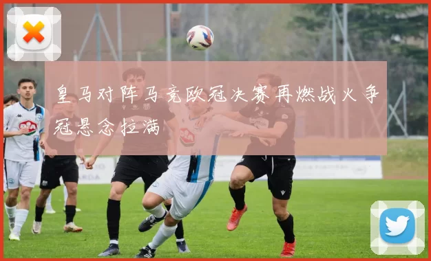 皇马对阵马竞欧冠决赛再燃战火争冠悬念拉满
