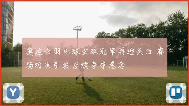 奥运会羽毛球女双冠军再迎关注 赛场对决引发后续争夺悬念