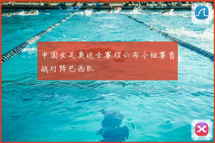 中国女足奥运会赛程公布小组赛首战对阵巴西队