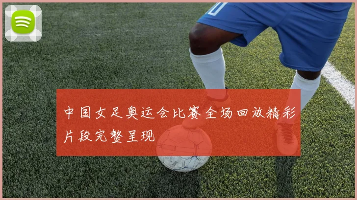 中国女足奥运会比赛全场回放精彩片段完整呈现