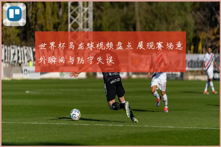 世界杯乌龙球视频盘点 展现赛场意外瞬间与防守失误