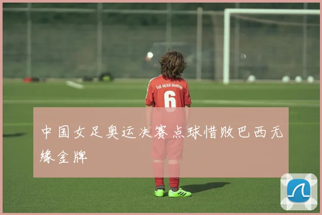 中国女足奥运决赛点球惜败巴西无缘金牌
