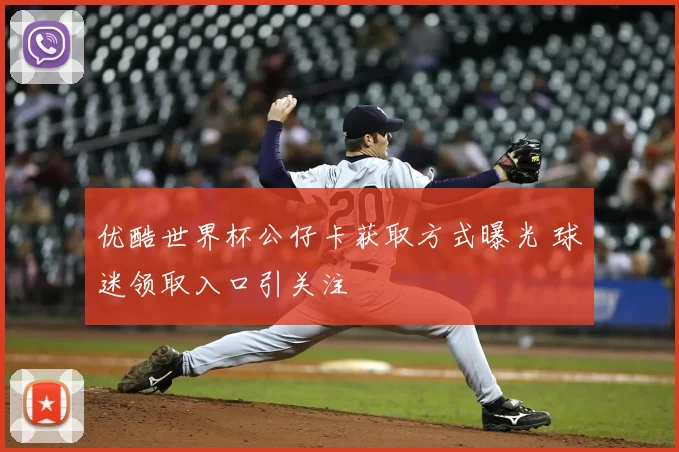 优酷世界杯公仔卡获取方式曝光 球迷领取入口引关注