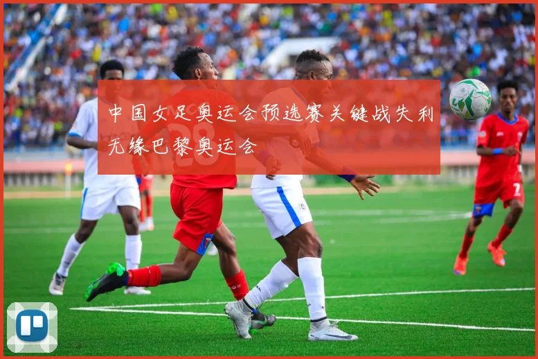 中国女足奥运会预选赛关键战失利无缘巴黎奥运会