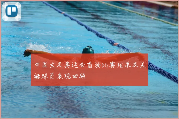中国女足奥运会首场比赛结果及关键球员表现回顾