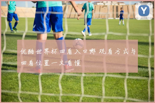 优酷世界杯回看入口哪 观看方式与回看位置一文看懂