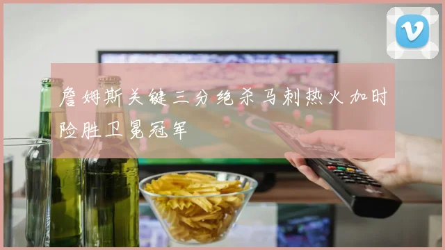 詹姆斯关键三分绝杀马刺热火加时险胜卫冕冠军